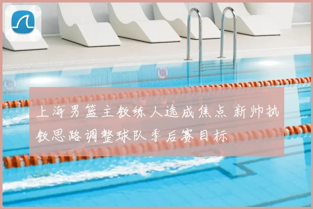 上海男篮主教练人选成焦点 新帅执教思路调整球队季后赛目标
