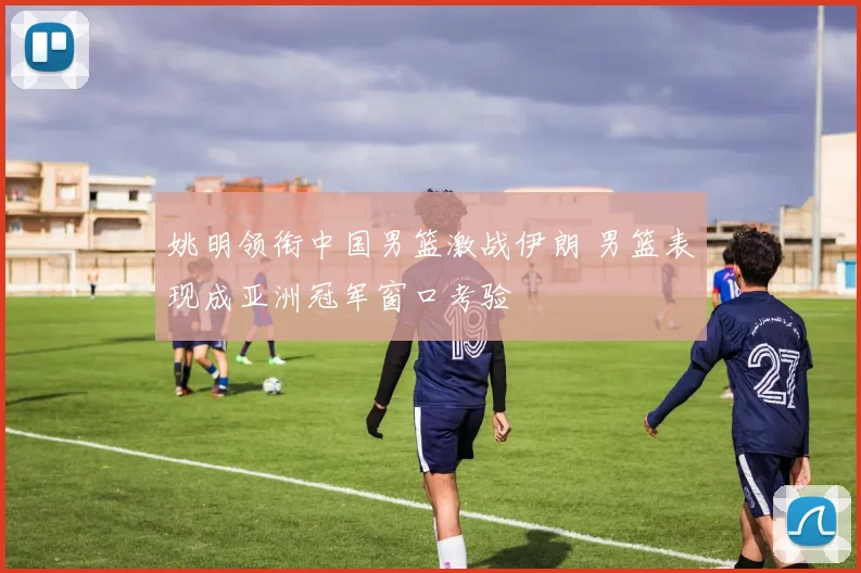 姚明领衔中国男篮激战伊朗 男篮表现成亚洲冠军窗口考验