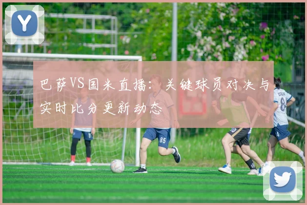 巴萨VS国米直播：关键球员对决与实时比分更新动态