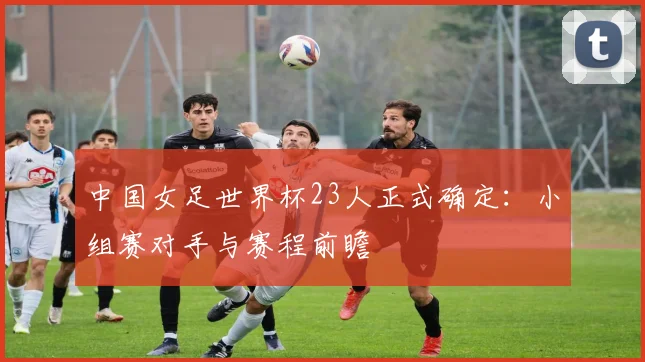 中国女足世界杯23人正式确定：小组赛对手与赛程前瞻