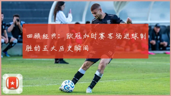 回顾经典:欧冠加时赛客场进球制胜的五大历史瞬间