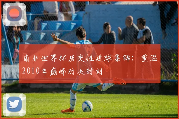 南非世界杯历史性进球集锦：重温2010年巅峰对决时刻