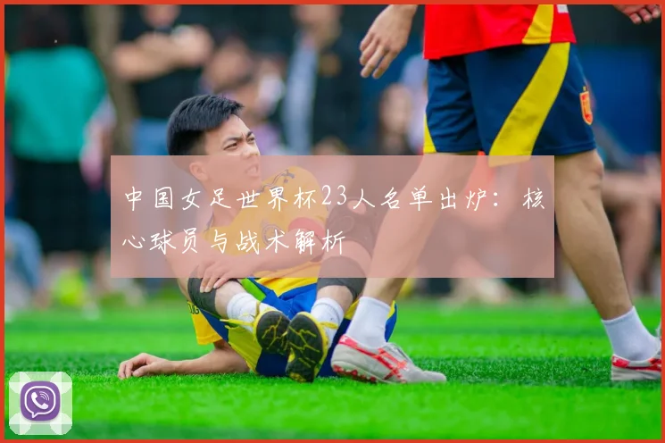 中国女足世界杯23人名单出炉：核心球员与战术解析