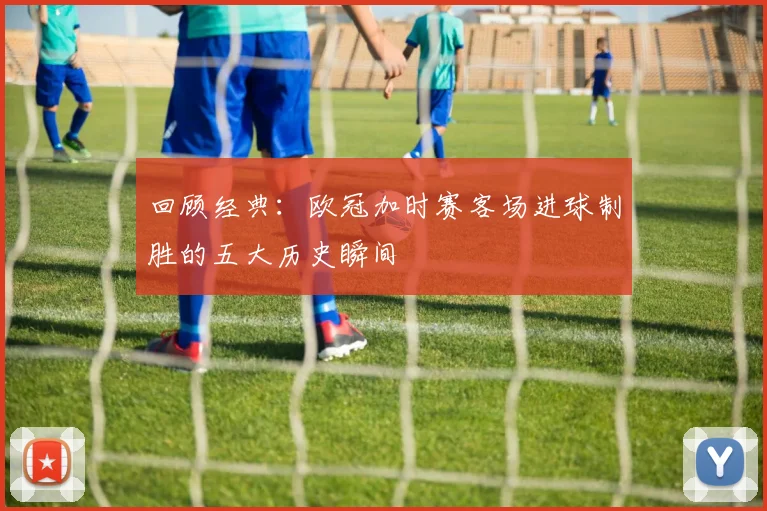 回顾经典:欧冠加时赛客场进球制胜的五大历史瞬间