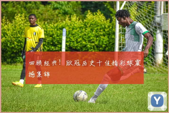 回顾经典！欧冠历史十佳精彩球震撼集锦