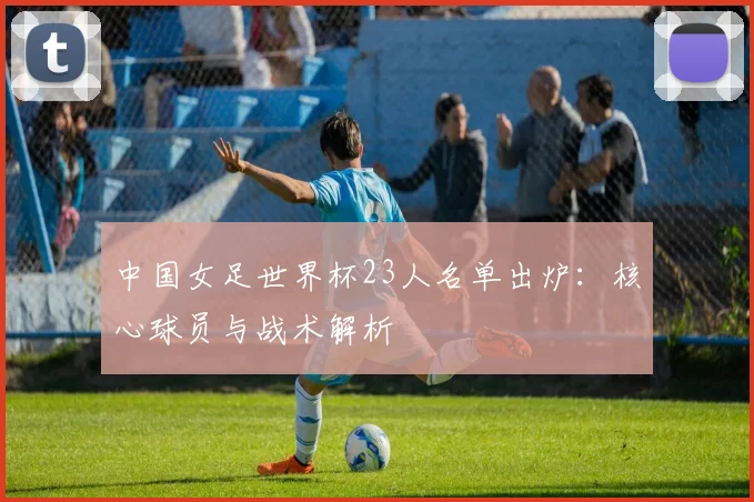 中国女足世界杯23人名单出炉：核心球员与战术解析