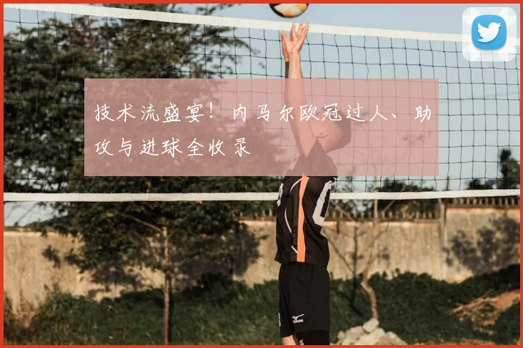 技术流盛宴！内马尔欧冠过人、助攻与进球全收录