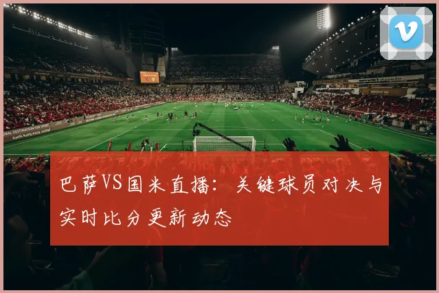 巴萨VS国米直播：关键球员对决与实时比分更新动态