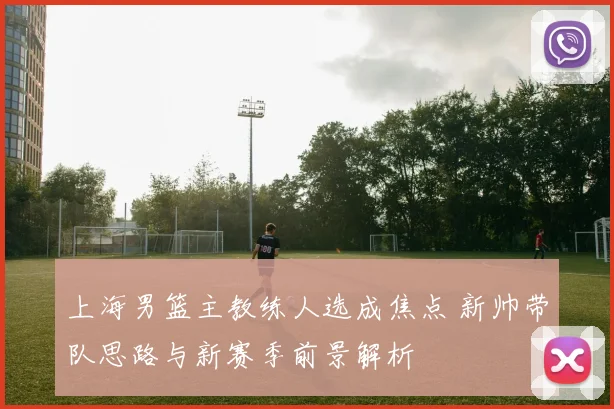 上海男篮主教练人选成焦点 新帅带队思路与新赛季前景解析