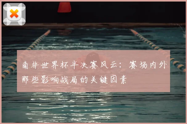 南非世界杯半决赛风云：赛场内外那些影响战局的关键因素