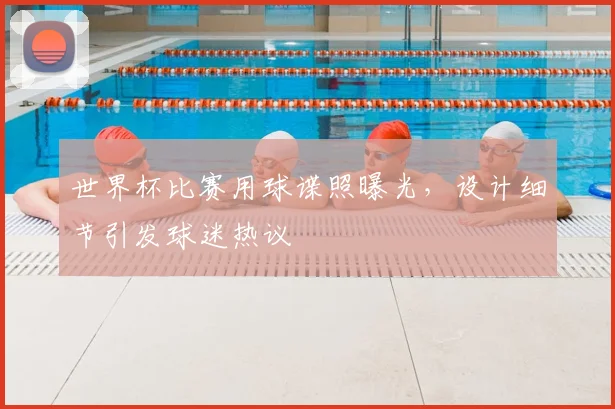 世界杯比赛用球谍照曝光,设计细节引发球迷热议