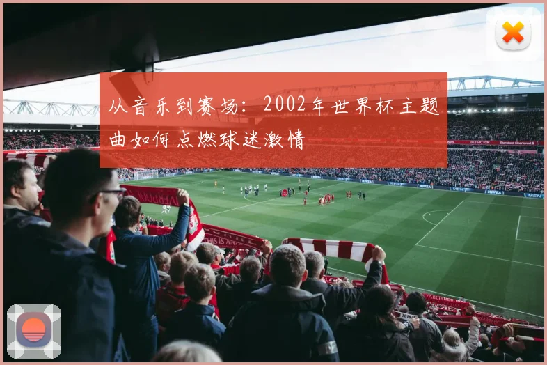 从音乐到赛场：2002年世界杯主题曲如何点燃球迷激情