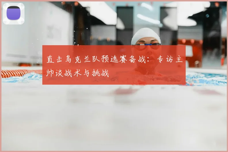 直击乌克兰队预选赛备战：专访主帅谈战术与挑战