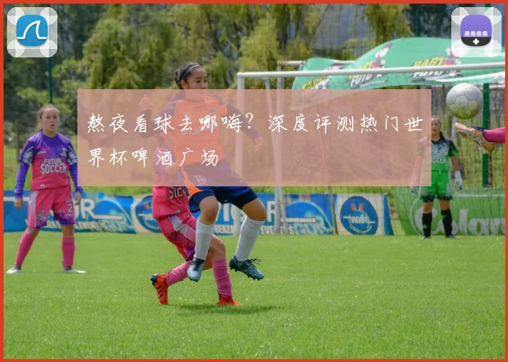 熬夜看球去哪嗨？深度评测热门世界杯啤酒广场