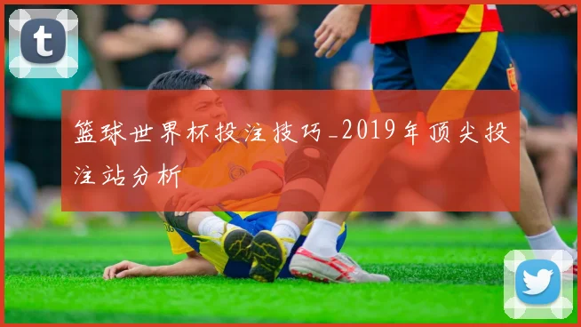 篮球世界杯投注技巧_2019年顶尖投注站分析