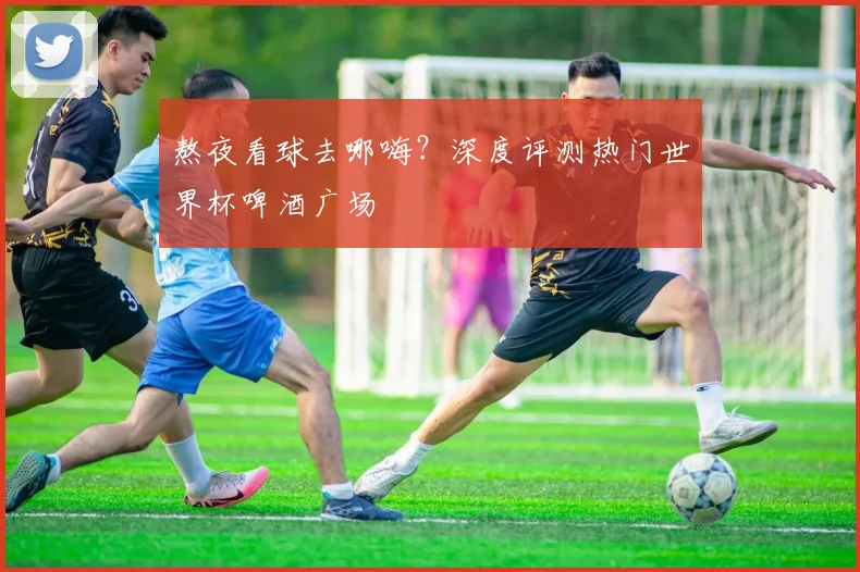 熬夜看球去哪嗨?深度评测热门世界杯啤酒广场
