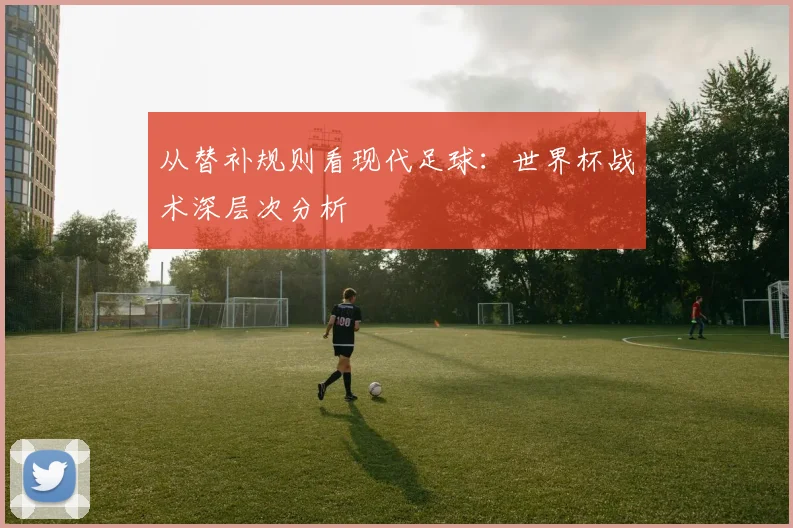从替补规则看现代足球:世界杯战术深层次分析