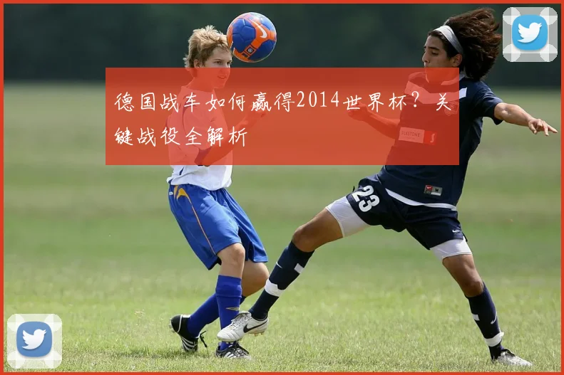 德国战车如何赢得2014世界杯？关键战役全解析